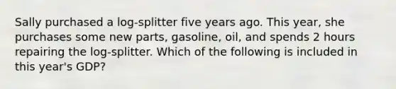 Sally purchased a log-splitter five years ago. This year, she purchases some new parts, gasoline, oil, and spends 2 hours repairing the log-splitter. Which of the following is included in this year's GDP?