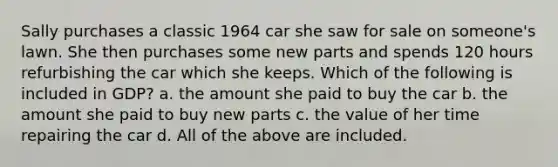 Sally purchases a classic 1964 car she saw for sale on someone's lawn. She then purchases some new parts and spends 120 hours refurbishing the car which she keeps. Which of the following is included in GDP? a. the amount she paid to buy the car b. the amount she paid to buy new parts c. the value of her time repairing the car d. All of the above are included.