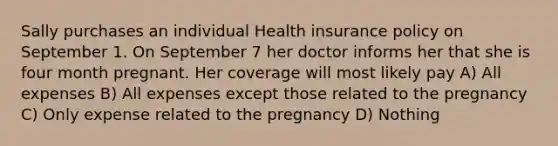 Sally purchases an individual Health insurance policy on September 1. On September 7 her doctor informs her that she is four month pregnant. Her coverage will most likely pay A) All expenses B) All expenses except those related to the pregnancy C) Only expense related to the pregnancy D) Nothing