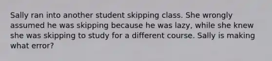 Sally ran into another student skipping class. She wrongly assumed he was skipping because he was lazy, while she knew she was skipping to study for a different course. Sally is making what error?