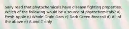 Sally read that phytochemicals have disease fighting properties. Which of the following would be a source of phytochemicals? a) Fresh Apple b) Whole Grain Oats c) Dark Green Broccoli d) All of the above e) A and C only