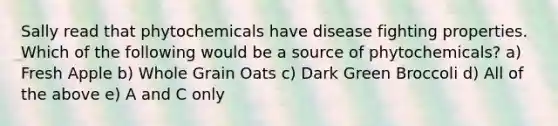 Sally read that phytochemicals have disease fighting properties. Which of the following would be a source of phytochemicals? a) Fresh Apple b) Whole Grain Oats c) Dark Green Broccoli d) All of the above e) A and C only