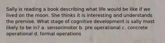 Sally is reading a book describing what life would be like if we lived on the moon. She thinks it is interesting and understands the premise. What stage of cognitive development is sally most likely to be in? a. sensorimotor b. pre operational c. concrete operational d. formal operations