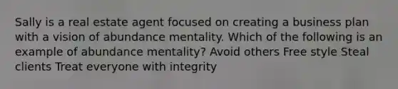 Sally is a real estate agent focused on creating a business plan with a vision of abundance mentality. Which of the following is an example of abundance mentality? Avoid others Free style Steal clients Treat everyone with integrity