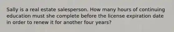 Sally is a real estate salesperson. How many hours of continuing education must she complete before the license expiration date in order to renew it for another four years?