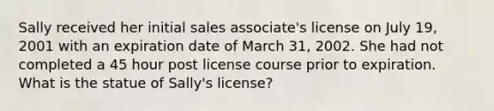 Sally received her initial sales associate's license on July 19, 2001 with an expiration date of March 31, 2002. She had not completed a 45 hour post license course prior to expiration. What is the statue of Sally's license?