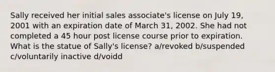 Sally received her initial sales associate's license on July 19, 2001 with an expiration date of March 31, 2002. She had not completed a 45 hour post license course prior to expiration. What is the statue of Sally's license? a/revoked b/suspended c/voluntarily inactive d/voidd