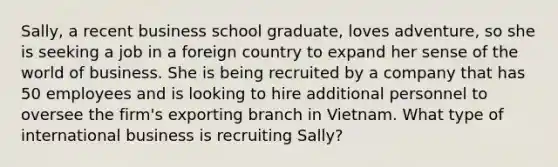 ​Sally, a recent business school​ graduate, loves​ adventure, so she is seeking a job in a foreign country to expand her sense of the world of business. She is being recruited by a company that has 50 employees and is looking to hire additional personnel to oversee the​ firm's exporting branch in Vietnam. What type of international business is recruiting​ Sally?