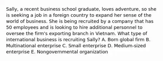 Sally, a recent business school graduate, loves adventure, so she is seeking a job in a foreign country to expand her sense of the world of business. She is being recruited by a company that has 50 employees and is looking to hire additional personnel to oversee the firm's exporting branch in Vietnam. What type of international business is recruiting Sally? A. Born global firm B. Multinational enterprise C. Small enterprise D. Medium-sized enterprise E. Nongovernmental organization