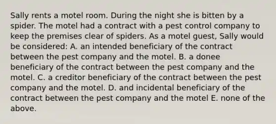 Sally rents a motel room. During the night she is bitten by a spider. The motel had a contract with a pest control company to keep the premises clear of spiders. As a motel guest, Sally would be considered: A. an intended beneficiary of the contract between the pest company and the motel. B. a donee beneficiary of the contract between the pest company and the motel. C. a creditor beneficiary of the contract between the pest company and the motel. D. and incidental beneficiary of the contract between the pest company and the motel E. none of the above.