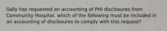 Sally has requested an accounting of PHI disclosures from Community Hospital. which of the following must be included in an accounting of disclosures to comply with this request?