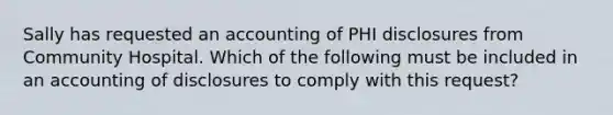 Sally has requested an accounting of PHI disclosures from Community Hospital. Which of the following must be included in an accounting of disclosures to comply with this request?