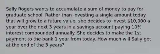 Sally Rogers wants to accumulate a sum of money to pay for graduate school. Rather than investing a single amount today that will grow to a future value, she decides to invest 10,000 a year over the next 3 years in a savings account paying 10% interest compounded annually. She decides to make the 1st payment to the bank 1 year from today. How much will Sally get at the end of the 3 years?