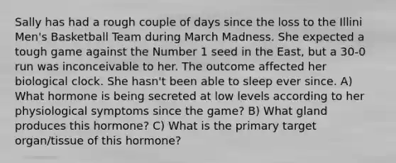 Sally has had a rough couple of days since the loss to the Illini Men's Basketball Team during March Madness. She expected a tough game against the Number 1 seed in the East, but a 30-0 run was inconceivable to her. The outcome affected her biological clock. She hasn't been able to sleep ever since. A) What hormone is being secreted at low levels according to her physiological symptoms since the game? B) What gland produces this hormone? C) What is the primary target organ/tissue of this hormone?