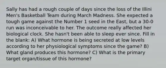 Sally has had a rough couple of days since the loss of the Illini Men's Basketball Team during March Madness. She expected a tough game against the Number 1 seed in the East, but a 30-0 run was inconceivable to her. The outcome really affected her biological clock. She hasn't been able to sleep ever since. Fill in the blank: A) What hormone is being secreted at low levels according to her physiological symptoms since the game? B) What gland produces this hormone? C) What is the primary target organ/tissue of this hormone?