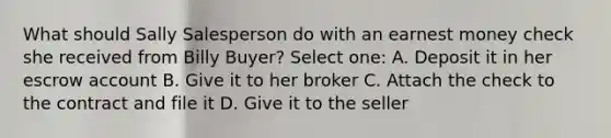 What should Sally Salesperson do with an earnest money check she received from Billy Buyer? Select one: A. Deposit it in her escrow account B. Give it to her broker C. Attach the check to the contract and file it D. Give it to the seller