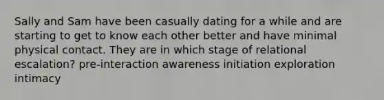 Sally and Sam have been casually dating for a while and are starting to get to know each other better and have minimal physical contact. They are in which stage of relational escalation? pre-interaction awareness initiation exploration intimacy