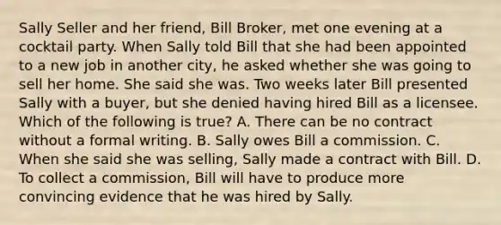 Sally Seller and her friend, Bill Broker, met one evening at a cocktail party. When Sally told Bill that she had been appointed to a new job in another city, he asked whether she was going to sell her home. She said she was. Two weeks later Bill presented Sally with a buyer, but she denied having hired Bill as a licensee. Which of the following is true? A. There can be no contract without a formal writing. B. Sally owes Bill a commission. C. When she said she was selling, Sally made a contract with Bill. D. To collect a commission, Bill will have to produce more convincing evidence that he was hired by Sally.