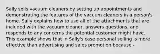 Sally sells vacuum cleaners by setting up appointments and demonstrating the features of the vacuum cleaners in a person's home. Sally explains how to use all of the attachments that are included with the vacuum cleaner, answers questions, and responds to any concerns the potential customer might have. This example shows that in Sally's case personal selling is more effective than advertising and sales promotion because -