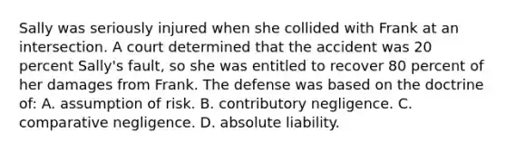 Sally was seriously injured when she collided with Frank at an intersection. A court determined that the accident was 20 percent Sally's fault, so she was entitled to recover 80 percent of her damages from Frank. The defense was based on the doctrine of: A. assumption of risk. B. contributory negligence. C. comparative negligence. D. absolute liability.