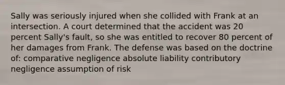 Sally was seriously injured when she collided with Frank at an intersection. A court determined that the accident was 20 percent Sally's fault, so she was entitled to recover 80 percent of her damages from Frank. The defense was based on the doctrine of: comparative negligence absolute liability contributory negligence assumption of risk