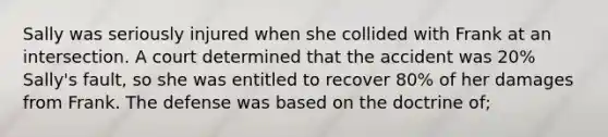 Sally was seriously injured when she collided with Frank at an intersection. A court determined that the accident was 20% Sally's fault, so she was entitled to recover 80% of her damages from Frank. The defense was based on the doctrine of;