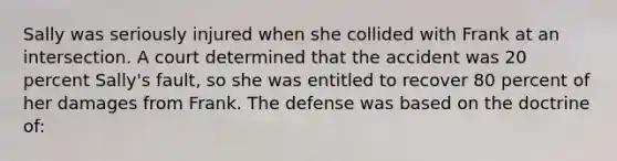 Sally was seriously injured when she collided with Frank at an intersection. A court determined that the accident was 20 percent Sally's fault, so she was entitled to recover 80 percent of her damages from Frank. The defense was based on the doctrine of: