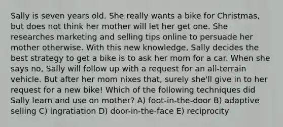 Sally is seven years old. She really wants a bike for Christmas, but does not think her mother will let her get one. She researches marketing and selling tips online to persuade her mother otherwise. With this new knowledge, Sally decides the best strategy to get a bike is to ask her mom for a car. When she says no, Sally will follow up with a request for an all-terrain vehicle. But after her mom nixes that, surely she'll give in to her request for a new bike! Which of the following techniques did Sally learn and use on mother? A) foot-in-the-door B) adaptive selling C) ingratiation D) door-in-the-face E) reciprocity