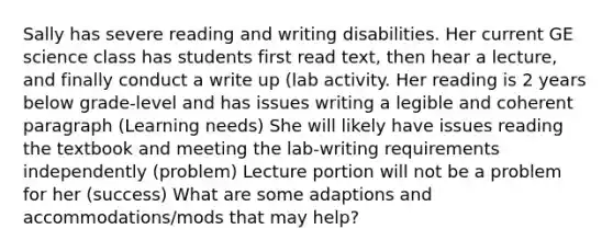 Sally has severe reading and writing disabilities. Her current GE science class has students first read text, then hear a lecture, and finally conduct a write up (lab activity. Her reading is 2 years below grade-level and has issues writing a legible and coherent paragraph (Learning needs) She will likely have issues reading the textbook and meeting the lab-writing requirements independently (problem) Lecture portion will not be a problem for her (success) What are some adaptions and accommodations/mods that may help?