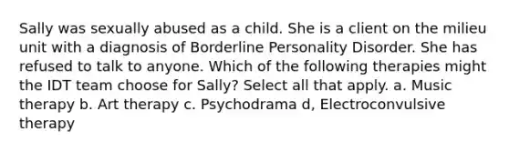 Sally was sexually abused as a child. She is a client on the milieu unit with a diagnosis of Borderline Personality Disorder. She has refused to talk to anyone. Which of the following therapies might the IDT team choose for Sally? Select all that apply. a. Music therapy b. Art therapy c. Psychodrama d, Electroconvulsive therapy