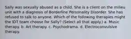 Sally was sexually abused as a child. She is a client on the milieu unit with a diagnosis of Borderline Personality Disorder. She has refused to talk to anyone. Which of the following therapies might the IDT team choose for Sally? (Select all that apply.) a. Music therapy. b. Art therapy. c. Psychodrama. d. Electroconvulsive therapy.