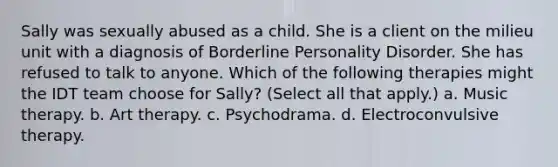 Sally was sexually abused as a child. She is a client on the milieu unit with a diagnosis of Borderline Personality Disorder. She has refused to talk to anyone. Which of the following therapies might the IDT team choose for Sally? (Select all that apply.) a. Music therapy. b. Art therapy. c. Psychodrama. d. Electroconvulsive therapy.