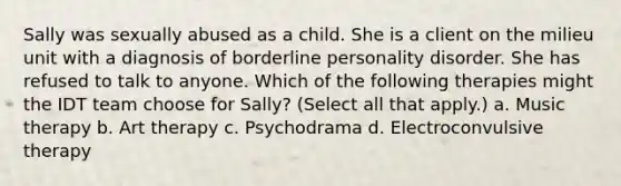 Sally was sexually abused as a child. She is a client on the milieu unit with a diagnosis of borderline personality disorder. She has refused to talk to anyone. Which of the following therapies might the IDT team choose for Sally? (Select all that apply.) a. Music therapy b. Art therapy c. Psychodrama d. Electroconvulsive therapy