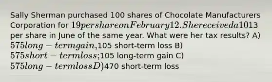 Sally Sherman purchased 100 shares of Chocolate Manufacturers Corporation for 19 per share on February 12. She received a 10% stock dividend on May 18. She sold all of her CMC at13 per share in June of the same year. What were her tax results? A) 575 long-term gain,105 short-term loss B) 575 short-term loss;105 long-term gain C) 575 long-term loss D)470 short-term loss