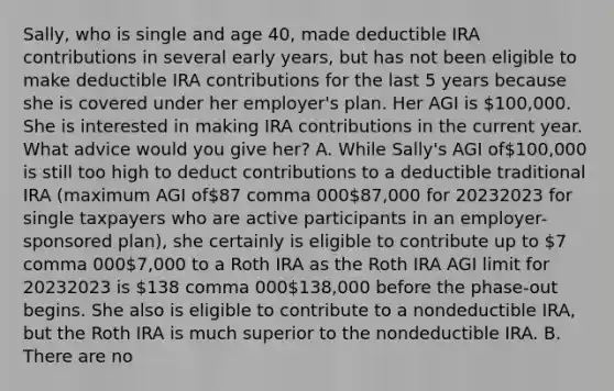 ​Sally, who is single and age​ 40, made deductible IRA contributions in several early​ years, but has not been eligible to make deductible IRA contributions for the last 5 years because she is covered under her​ employer's plan. Her AGI is​ 100,000. She is interested in making IRA contributions in the current year. What advice would you give​ her? A. While​ Sally's AGI of​100,000 is still too high to deduct contributions to a deductible traditional IRA​ (maximum AGI of87 comma 00087,000 for 20232023 for single taxpayers who are active participants in an​ employer-sponsored plan), she certainly is eligible to contribute up to 7 comma 0007,000 to a Roth IRA as the Roth IRA AGI limit for 20232023 is 138 comma 000138,000 before the​ phase-out begins. She also is eligible to contribute to a nondeductible​ IRA, but the Roth IRA is much superior to the nondeductible IRA. B. There are no