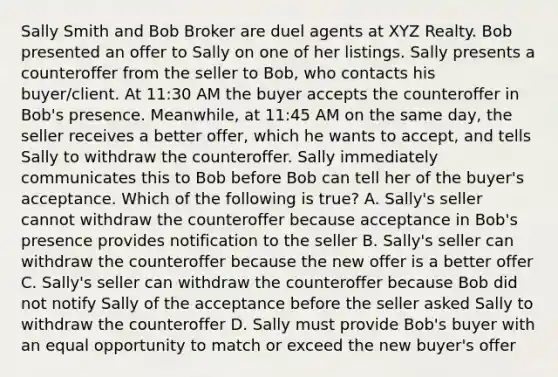 Sally Smith and Bob Broker are duel agents at XYZ Realty. Bob presented an offer to Sally on one of her listings. Sally presents a counteroffer from the seller to Bob, who contacts his buyer/client. At 11:30 AM the buyer accepts the counteroffer in Bob's presence. Meanwhile, at 11:45 AM on the same day, the seller receives a better offer, which he wants to accept, and tells Sally to withdraw the counteroffer. Sally immediately communicates this to Bob before Bob can tell her of the buyer's acceptance. Which of the following is true? A. Sally's seller cannot withdraw the counteroffer because acceptance in Bob's presence provides notification to the seller B. Sally's seller can withdraw the counteroffer because the new offer is a better offer C. Sally's seller can withdraw the counteroffer because Bob did not notify Sally of the acceptance before the seller asked Sally to withdraw the counteroffer D. Sally must provide Bob's buyer with an equal opportunity to match or exceed the new buyer's offer