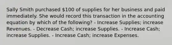 Sally Smith purchased 100 of supplies for her business and paid immediately. She would record this transaction in <a href='https://www.questionai.com/knowledge/k7UJ6J5ODQ-the-accounting-equation' class='anchor-knowledge'>the accounting equation</a> by which of the following? - Increase Supplies; increase Revenues. - Decrease Cash; increase Supplies. - Increase Cash; increase Supplies. - Increase Cash; increase Expenses.