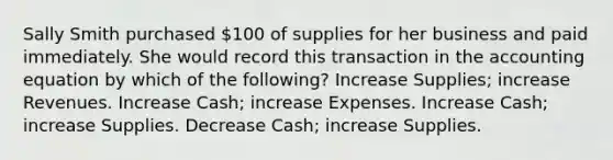 Sally Smith purchased 100 of supplies for her business and paid immediately. She would record this transaction in the accounting equation by which of the following? Increase Supplies; increase Revenues. Increase Cash; increase Expenses. Increase Cash; increase Supplies. Decrease Cash; increase Supplies.