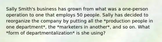 Sally Smith's business has grown from what was a one-person operation to one that employs 50 people. Sally has decided to reorganize the company by putting all the *production people in one department*, the *marketers in another*, and so on. What *form of departmentalization* is she using?