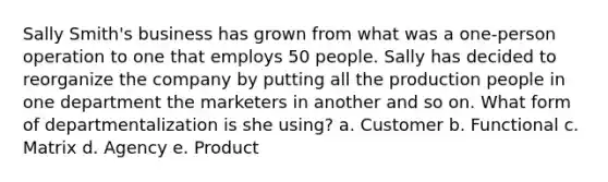 Sally Smith's business has grown from what was a one-person operation to one that employs 50 people. Sally has decided to reorganize the company by putting all the production people in one department the marketers in another and so on. What form of departmentalization is she using? a. Customer b. Functional c. Matrix d. Agency e. Product