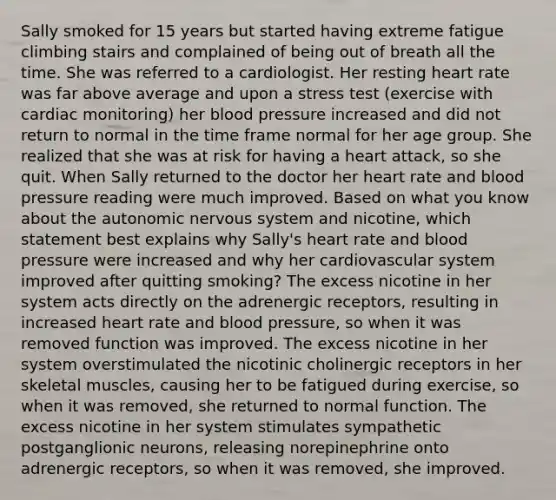 Sally smoked for 15 years but started having extreme fatigue climbing stairs and complained of being out of breath all the time. She was referred to a cardiologist. Her resting heart rate was far above average and upon a stress test (exercise with cardiac monitoring) her <a href='https://www.questionai.com/knowledge/kD0HacyPBr-blood-pressure' class='anchor-knowledge'>blood pressure</a> increased and did not return to normal in the time frame normal for her age group. She realized that she was at risk for having a heart attack, so she quit. When Sally returned to the doctor her heart rate and blood pressure reading were much improved. Based on what you know about <a href='https://www.questionai.com/knowledge/kMqcwgxBsH-the-autonomic-nervous-system' class='anchor-knowledge'>the autonomic nervous system</a> and nicotine, which statement best explains why Sally's heart rate and blood pressure were increased and why her cardiovascular system improved after quitting smoking? The excess nicotine in her system acts directly on the adrenergic receptors, resulting in increased heart rate and blood pressure, so when it was removed function was improved. The excess nicotine in her system overstimulated the nicotinic cholinergic receptors in her skeletal muscles, causing her to be fatigued during exercise, so when it was removed, she returned to normal function. The excess nicotine in her system stimulates sympathetic postganglionic neurons, releasing norepinephrine onto adrenergic receptors, so when it was removed, she improved.