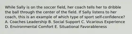 While Sally is on the soccer field, her coach tells her to dribble the ball through the center of the field. If Sally listens to her coach, this is an example of which type of sport self-confidence? A. Coaches Leadership B. Social Support C. Vicarious Experience D. Environmental Comfort E. Situational Favorableness