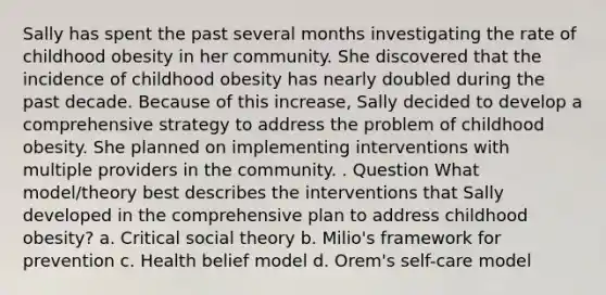 Sally has spent the past several months investigating the rate of childhood obesity in her community. She discovered that the incidence of childhood obesity has nearly doubled during the past decade. Because of this increase, Sally decided to develop a comprehensive strategy to address the problem of childhood obesity. She planned on implementing interventions with multiple providers in the community. . Question What model/theory best describes the interventions that Sally developed in the comprehensive plan to address childhood obesity? a. Critical social theory b. Milio's framework for prevention c. Health belief model d. Orem's self-care model