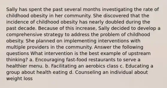 Sally has spent the past several months investigating the rate of childhood obesity in her community. She discovered that the incidence of childhood obesity has nearly doubled during the past decade. Because of this increase, Sally decided to develop a comprehensive strategy to address the problem of childhood obesity. She planned on implementing interventions with multiple providers in the community. Answer the following questions What intervention is the best example of upstream thinking? a. Encouraging fast-food restaurants to serve a healthier menu. b. Facilitating an aerobics class c. Educating a group about health eating d. Counseling an individual about weight loss