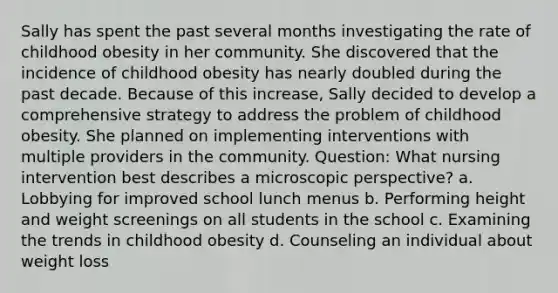 Sally has spent the past several months investigating the rate of childhood obesity in her community. She discovered that the incidence of childhood obesity has nearly doubled during the past decade. Because of this increase, Sally decided to develop a comprehensive strategy to address the problem of childhood obesity. She planned on implementing interventions with multiple providers in the community. Question: What nursing intervention best describes a microscopic perspective? a. Lobbying for improved school lunch menus b. Performing height and weight screenings on all students in the school c. Examining the trends in childhood obesity d. Counseling an individual about weight loss