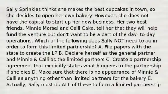 Sally Sprinkles thinks she makes the best cupcakes in town, so she decides to open her own bakery. However, she does not have the capital to start up her new business. Her two best friends, Minnie Morsel and Calli Cake, tell her that they will help fund the venture but don't want to be a part of the day- to-day operations. Which of the following does Sally NOT need to do in order to form this limited partnership? A. File papers with the state to create the LP B. Declare herself as the general partner and Minnie & Calli as the limited partners C. Create a partnership agreement that explicitly states what happens to the partnership if she dies D. Make sure that there is no appearance of Minnie & Calli as anything other than limited partners for the bakery E. Actually, Sally must do ALL of these to form a limited partnership