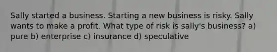 Sally started a business. Starting a new business is risky. Sally wants to make a profit. What type of risk is sally's business? a) pure b) enterprise c) insurance d) speculative