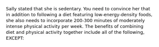 Sally stated that she is sedentary. You need to convince her that in addition to following a diet featuring low-energy-density foods, she also needs to incorporate 200-300 minutes of moderately intense physical activity per week. The benefits of combining diet and physical activity together include all of the following, EXCEPT: