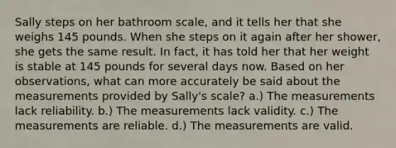 ​Sally steps on her bathroom scale, and it tells her that she weighs 145 pounds. When she steps on it again after her shower, she gets the same result. In fact, it has told her that her weight is stable at 145 pounds for several days now. Based on her observations, what can more accurately be said about the measurements provided by Sally's scale? ​a.) The measurements lack reliability. ​b.) The measurements lack validity. c.) The measurements are reliable.​ ​d.) The measurements are valid.