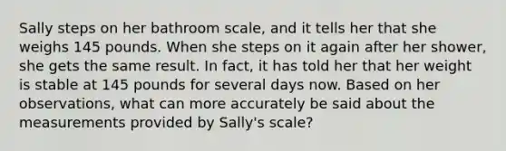 ​Sally steps on her bathroom scale, and it tells her that she weighs 145 pounds. When she steps on it again after her shower, she gets the same result. In fact, it has told her that her weight is stable at 145 pounds for several days now. Based on her observations, what can more accurately be said about the measurements provided by Sally's scale?